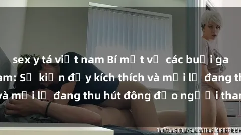 sex y tá việt nam Bí mật về các buổi gangbang tại Việt Nam: Sự kiện đầy kích thích và mới lạ đang thu hút đông đảo người tham gia.