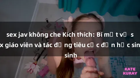 sex jav không che Kích thích: Bí mật về sex giáo viên và tác động tiêu cực đến học sinh