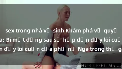 sex trong nhà vệ sinh Khám phá vẻ quyến rũ của sex gái Nga: Bí mật đằng sau sự hấp dẫn đầy lôi cuốn của phụ nữ Nga trong thế giới tình dục