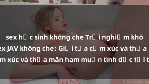 sex học sinh không che Trải nghiệm không giới hạn với sex JAV không che: Giải tỏa cảm xúc và thỏa mãn ham muốn tình dục tới tận cùng