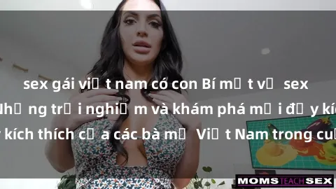 sex gái việt nam có con Bí mật về sex bà mẹ Việt Nam: Những trải nghiệm và khám phá mới đầy kích thích của các bà mẹ Việt Nam trong cuộc sống tình dục.