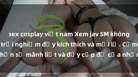 sex cosplay việt nam Xem jav SM không che sẽ mang lại trải nghiệm đầy kích thích và mới lạ. Cảm nhận sự mãnh liệt và đầy cấp độ của những cảnh quay hấp dẫn.