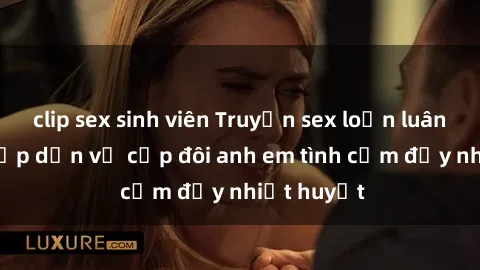 clip sex sinh viên Truyện sex loạn luân: Bí mật hấp dẫn về cặp đôi anh em tình cảm đầy nhiệt huyết