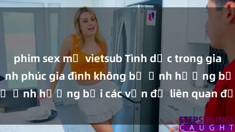 phim sex mỹ vietsub Tình dục trong gia đình: Cách giúp hạnh phúc gia đình không bị ảnh hưởng bởi các vấn đề liên quan đến sex