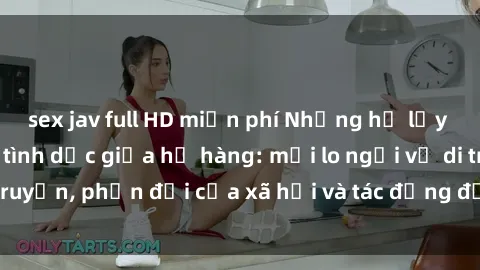 sex jav full HD miễn phí Những hệ lụy của việc quan hệ tình dục giữa họ hàng: mối lo ngại về di truyền, phản đối của xã hội và tác động đến quan hệ gia đình.