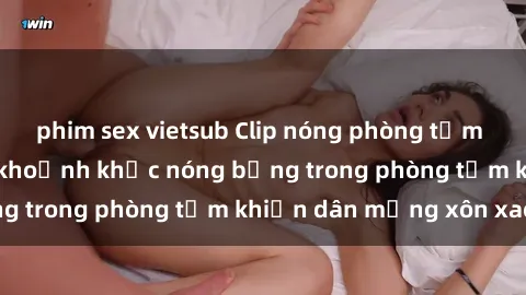 phim sex vietsub Clip nóng phòng tắm gây sốt: Cận cảnh khoảnh khắc nóng bỏng trong phòng tắm khiến dân mạng xôn xao