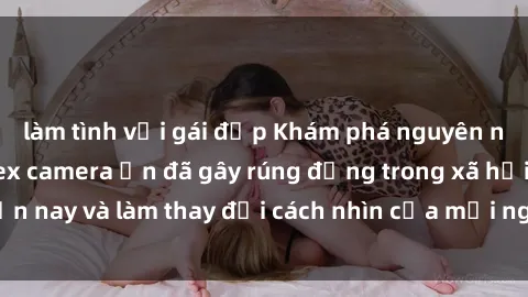 làm tình với gái đẹp Khám phá nguyên nhân gây sốc về sex camera ẩn đã gây rúng động trong xã hội hiện nay và làm thay đổi cách nhìn của mọi người về quyền riêng tư.