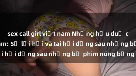 sex call girl việt nam Những hậu duệ của clip sex đình đám: Sự lợi hại và tai hại đằng sau những bộ phim nóng bỏng
