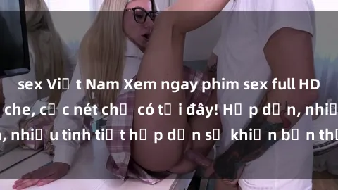 sex Việt Nam Xem ngay phim sex full HD đỉnh cao, không che, cực nét chỉ có tại đây! Hấp dẫn, nhiều tình tiết hấp dẫn sẽ khiến bạn thỏa mãn đắm say.