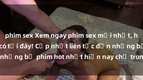 phim sex Xem ngay phim sex mới nhất, hấp dẫn nhất chỉ có tại đây! Cập nhật liên tục đến những bộ phim hot nhất hiện nay chỉ trong vài cú click!