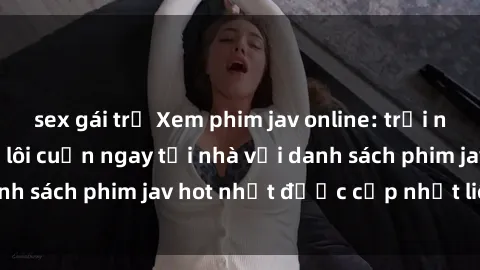 sex gái trẻ Xem phim jav online: trải nghiệm hấp dẫn và lôi cuốn ngay tại nhà với danh sách phim jav hot nhất được cập nhật liên tục.