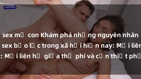 sex mẹ con Khám phá những nguyên nhân và hậu quả của sex bạo lực trong xã hội hiện nay: Mối liên hệ giữa thị phi và cần thiết phải ngăn chặn.