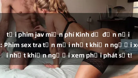 tải phim jav miễn phí Kinh dị đến nỗi không thể tin nổi: Phim sex tra tấn mới nhất khiến người xem phải phát sốt!