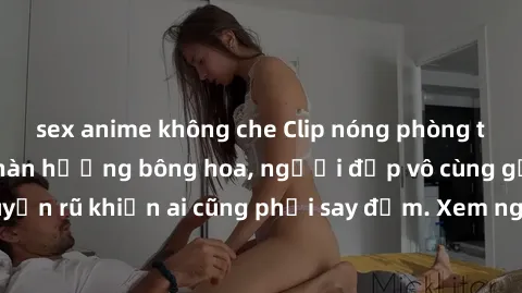 sex anime không che Clip nóng phòng tắm: Hít thở nồng nàn hương bông hoa, người đẹp vô cùng gợi cảm và quyến rũ khiến ai cũng phải say đắm. Xem ngay để trải nghiệm điều đặc biệt!