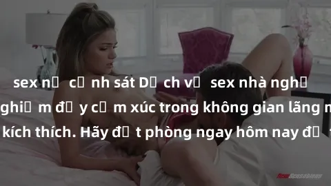 sex nữ cảnh sát Dịch vụ sex nhà nghỉ đẳng cấp: Trải nghiệm đầy cảm xúc trong không gian lãng mạn, đầy kích thích. Hãy đặt phòng ngay hôm nay để thỏa mãn khát khao của bạn!