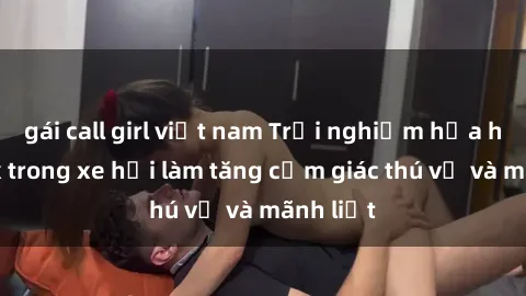 gái call girl việt nam Trải nghiệm hứa hẹn: Sex trong xe hơi làm tăng cảm giác thú vị và mãnh liệt