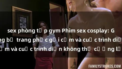 sex phòng tập gym Phim sex cosplay: Giấc mơ  cùng những bộ trang phục gợi cảm và cuộc trình diễn không thể cưỡng lại!