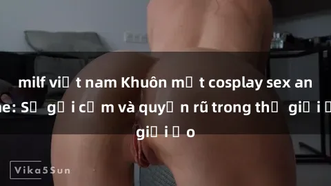 milf việt nam Khuôn mặt cosplay sex anime: Sự gợi cảm và quyến rũ trong thế giới ảo