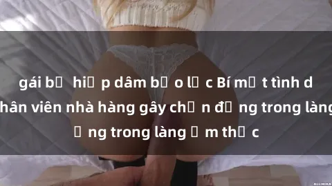 gái bị hiếp dâm bạo lực Bí mật tình dục giữa nhân viên nhà hàng gây chấn động trong làng ẩm thực