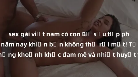 sex gái việt nam có con Bộ sưu tập phim sex Mỹ hot nhất năm nay khiến bạn không thể rời mắt! Tận hưởng những khoảnh khắc đam mê và nhiệt huyết trong các tác phẩm nóng bỏng này!