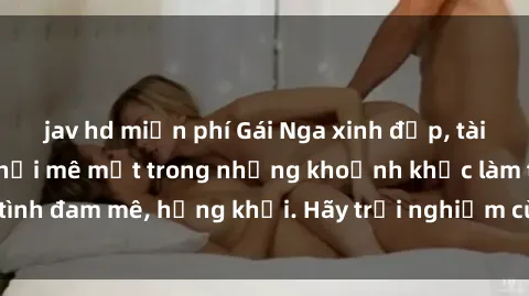 jav hd miễn phí Gái Nga xinh đẹp, tài năng khiến bạn phải mê mệt trong những khoảnh khắc làm tình đam mê, hứng khởi. Hãy trải nghiệm cùng họ ngay hôm nay!