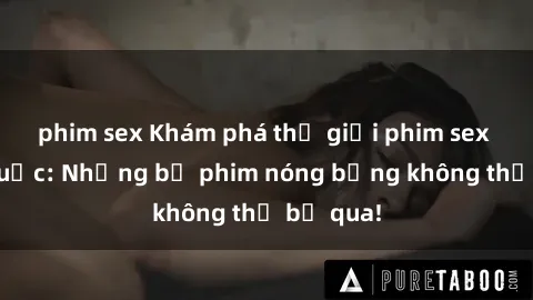 phim sex Khám phá thế giới phim sex ngoại quốc: Những bộ phim nóng bỏng không thể bỏ qua!