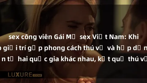 sex công viên Gái Mỹ sex Việt Nam: Khi nền công nghiệp giải trí gặp phong cách thú vị và hấp dẫn từ hai quốc gia khác nhau, kết quả thú vị không thể bỏ qua.