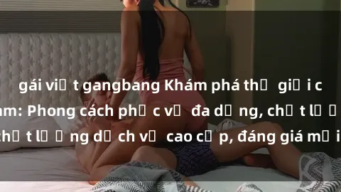 gái việt gangbang Khám phá thế giới của gái gọi Việt Nam: Phong cách phục vụ đa dạng, chất lượng dịch vụ cao cấp, đáng giá mọi khoản chi phí