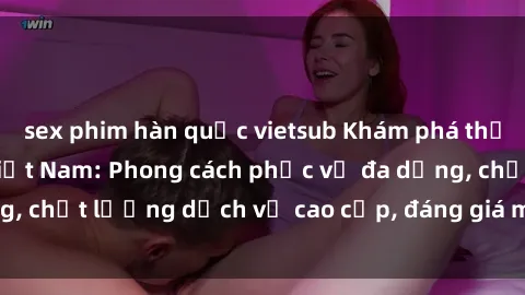 sex phim hàn quốc vietsub Khám phá thế giới của gái gọi Việt Nam: Phong cách phục vụ đa dạng, chất lượng dịch vụ cao cấp, đáng giá mọi khoản chi phí