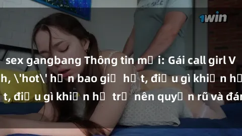 sex gangbang Thông tin mới: Gái call girl Việt Nam đắt khách, 'hot' hơn bao giờ hết, điều gì khiến họ trở nên quyến rũ và đáng chú ý?