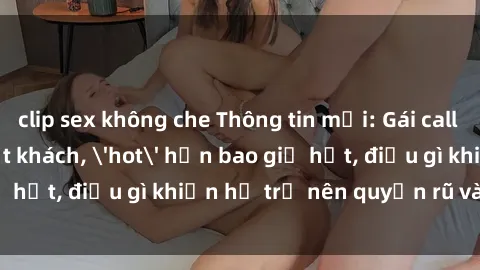 clip sex không che Thông tin mới: Gái call girl Việt Nam đắt khách, 'hot' hơn bao giờ hết, điều gì khiến họ trở nên quyến rũ và đáng chú ý?