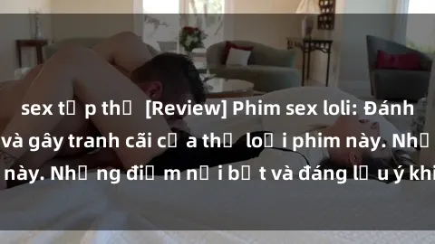 sex tập thể [Review] Phim sex loli: Đánh giá về sự gợi cảm và gây tranh cãi của thể loại phim này. Những điểm nổi bật và đáng lưu ý khi xem phim loli.