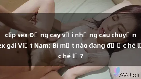 clip sex Đắng cay với những câu chuyện sex gái Việt Nam: Bí mật nào đang được hé lộ?
