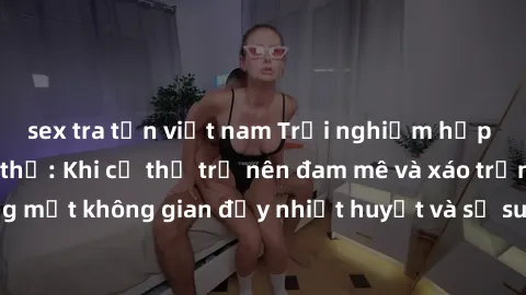sex tra tấn việt nam Trải nghiệm hấp dẫn của sex tập thể: Khi cơ thể trở nên đam mê và xáo trộn trong một không gian đầy nhiệt huyết và sự sung sướng đầy ấn tượng.