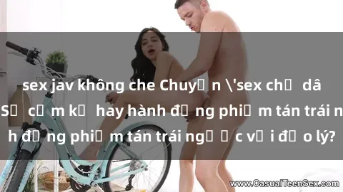 sex jav không che Chuyện 'sex chị dâu' trong gia đình: Sự cấm kỵ hay hành động phiếm tán trái ngược với đạo lý?