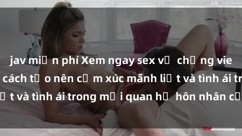 jav miễn phí Xem ngay sex vợ chồng vietsub để tìm hiểu cách tạo nên cảm xúc mãnh liệt và tình ái trong mối quan hệ hôn nhân của bạn!
