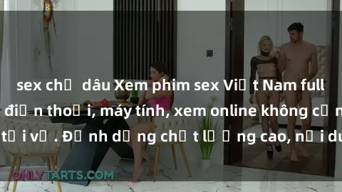 sex chị dâu Xem phim sex Việt Nam full HD miễn phí trên điện thoại, máy tính, xem online không cần tải về. Định dạng chất lượng cao, nội dung hấp dẫn, đa dạng.