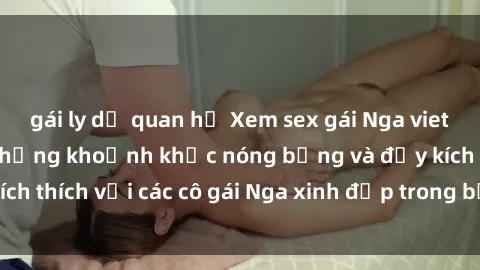 gái ly dị quan hệ Xem sex gái Nga vietsub: Tận hưởng những khoảnh khắc nóng bỏng và đầy kích thích với các cô gái Nga xinh đẹp trong bộ phim vietsub.