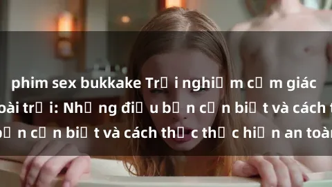 phim sex bukkake Trải nghiệm cảm giác mới lạ với sex ngoài trời: Những điều bạn cần biết và cách thức thực hiện an toàn