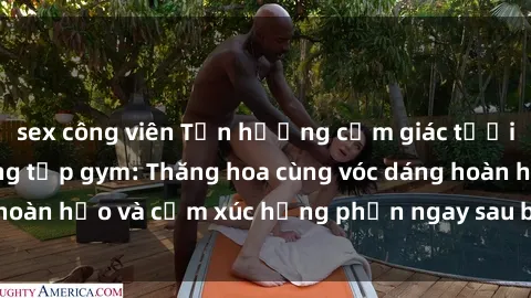 sex công viên Tận hưởng cảm giác tươi mới với sex phòng tập gym: Thăng hoa cùng vóc dáng hoàn hảo và cảm xúc hưng phấn ngay sau buổi tập luyện!