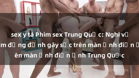 sex y tá Phim sex Trung Quốc: Nghi vấn về các bộ phim đỏng đảnh gây sốc trên màn ảnh điện ảnh Trung Quốc