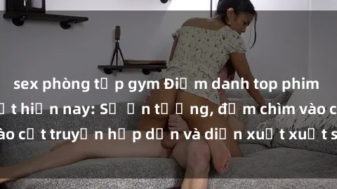 sex phòng tập gym Điểm danh top phim sex vietsub hot nhất hiện nay: Số ấn tượng, đắm chìm vào cốt truyện hấp dẫn và diễn xuất xuất sắcủa các diễn viên.