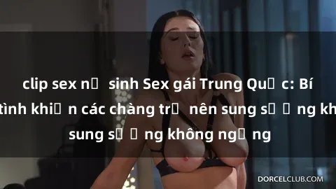 clip sex nữ sinh Sex gái Trung Quốc: Bí quyết làm tình khiến các chàng trở nên sung sướng không ngừng