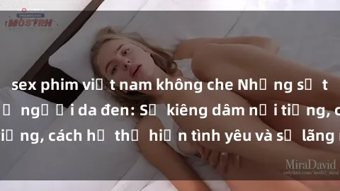sex phim việt nam không che Những sự thật thú vị về sex ở người da đen: Sự kiêng dâm nổi tiếng, cách họ thể hiện tình yêu và sự lãng mạn đặc biệt
