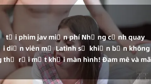 tải phim jav miễn phí Những cảnh quay sex nóng bỏng với diễn viên mỹ Latinh sẽ khiến bạn không thể rời mắt khỏi màn hình! Đam mê và mãnh liệt, đầy cuốn hút!