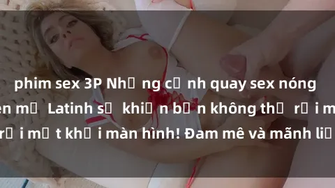 phim sex 3P Những cảnh quay sex nóng bỏng với diễn viên mỹ Latinh sẽ khiến bạn không thể rời mắt khỏi màn hình! Đam mê và mãnh liệt, đầy cuốn hút!
