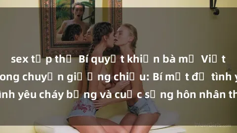 sex tập thể Bí quyết khiến bà mẹ Việt Nam thăng hoa trong chuyện giường chiếu: Bí mật để tình yêu cháy bỏng và cuộc sống hôn nhân thêm sung sướng.