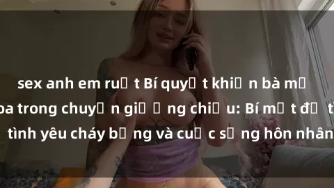 sex anh em ruột Bí quyết khiến bà mẹ Việt Nam thăng hoa trong chuyện giường chiếu: Bí mật để tình yêu cháy bỏng và cuộc sống hôn nhân thêm sung sướng.