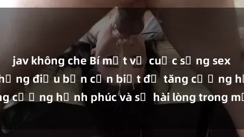 jav không che Bí mật về cuộc sống sex của bà nội trợ: Những điều bạn cần biết để tăng cường hạnh phúc và sự hài lòng trong mối quan hệ