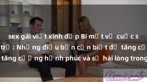 sex gái việt xinh đẹp Bí mật về cuộc sống sex của bà nội trợ: Những điều bạn cần biết để tăng cường hạnh phúc và sự hài lòng trong mối quan hệ